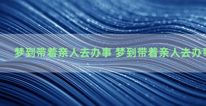 梦到带着亲人去办事 梦到带着亲人去办事什么意思